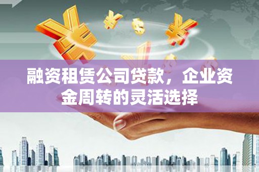 安义融资租赁公司贷款，企业资金周转的灵活选择