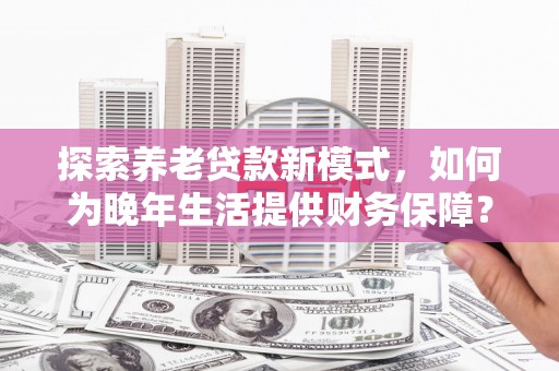安义探索养老贷款新模式，如何为晚年生活提供财务保障？