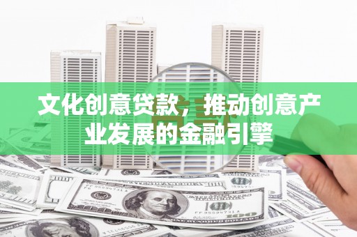 安义文化创意贷款，推动创意产业发展的金融引擎