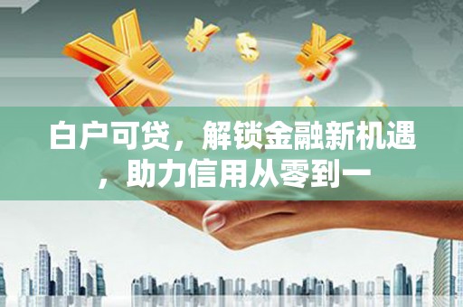 安义白户可贷，解锁金融新机遇，助力信用从零到一