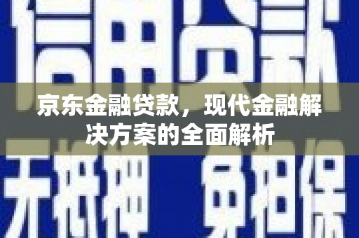 安义京东金融贷款，现代金融解决方案的全面解析
