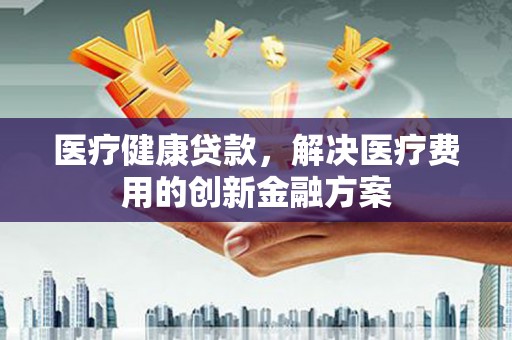 安义医疗健康贷款，解决医疗费用的创新金融方案