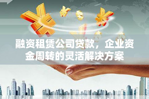安义融资租赁公司贷款，企业资金周转的灵活解决方案