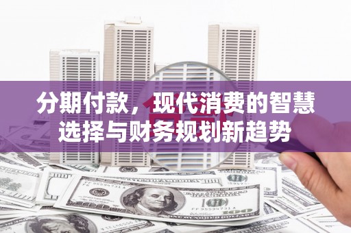 安义分期付款，现代消费的智慧选择与财务规划新趋势