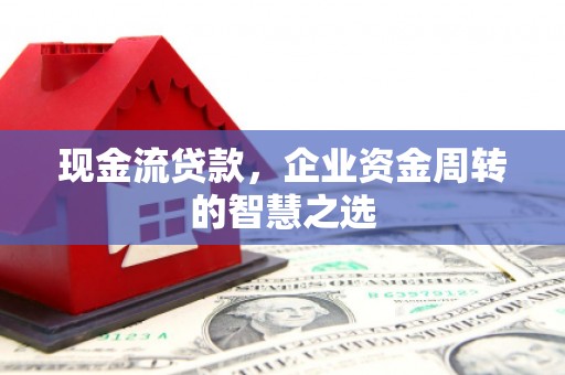 安义现金流贷款，企业资金周转的智慧之选