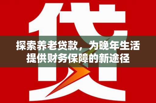 安义探索养老贷款，为晚年生活提供财务保障的新途径