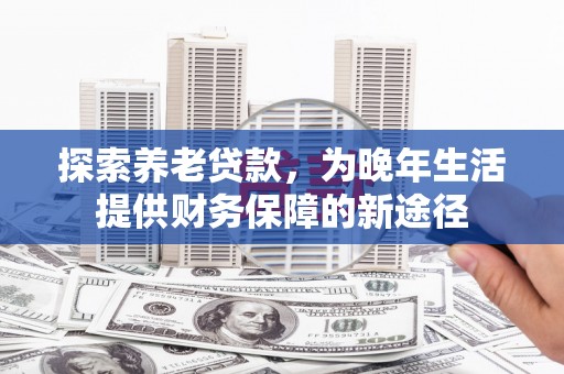 安义探索养老贷款，为晚年生活提供财务保障的新途径