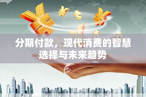 安义分期付款，现代消费的智慧选择与未来趋势