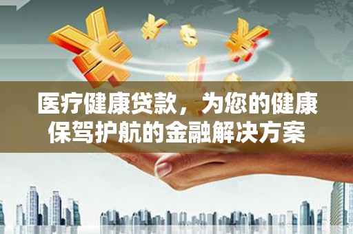安义医疗健康贷款，为您的健康保驾护航的金融解决方案