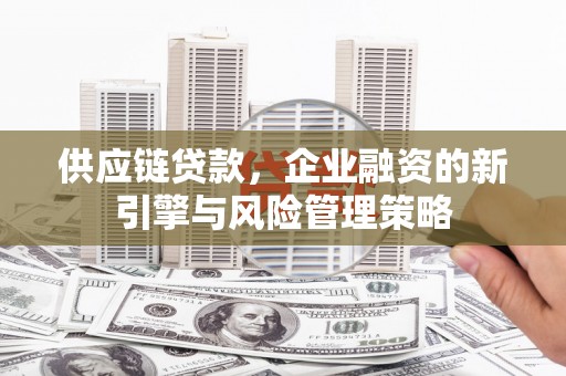 安义供应链贷款，企业融资的新引擎与风险管理策略