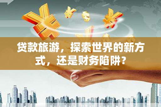 安义贷款旅游，探索世界的新方式，还是财务陷阱？