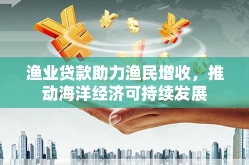 安义渔业贷款助力渔民增收，推动海洋经济可持续发展