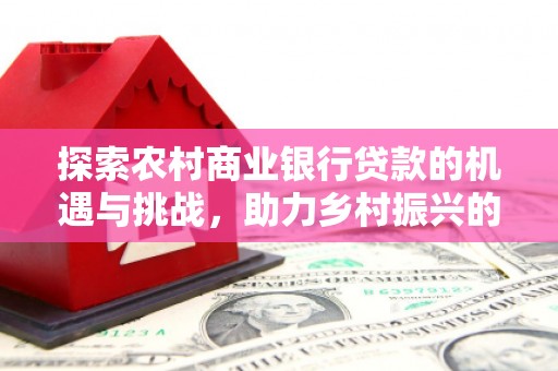 安义探索农村商业银行贷款的机遇与挑战，助力乡村振兴的金融引擎