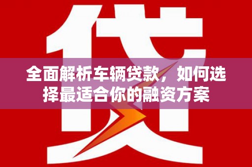 安义全面解析车辆贷款，如何选择最适合你的融资方案