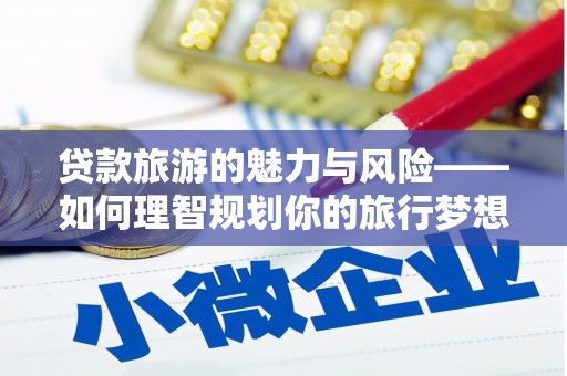 安义贷款旅游的魅力与风险——如何理智规划你的旅行梦想
