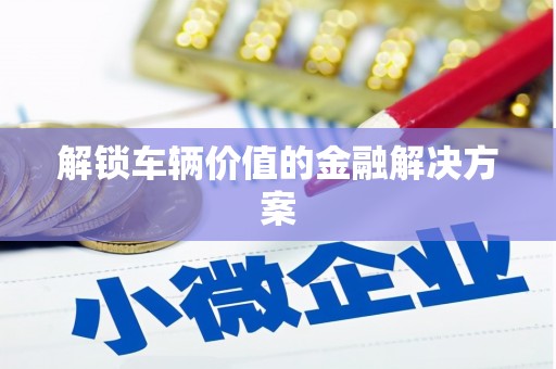 安义解锁车辆价值的金融解决方案